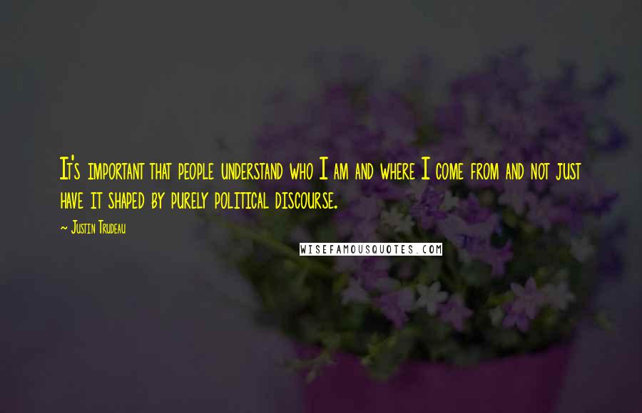 Justin Trudeau Quotes: It's important that people understand who I am and where I come from and not just have it shaped by purely political discourse.