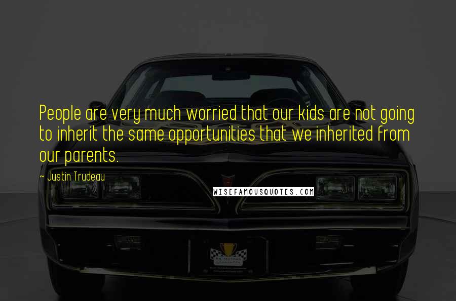 Justin Trudeau Quotes: People are very much worried that our kids are not going to inherit the same opportunities that we inherited from our parents.