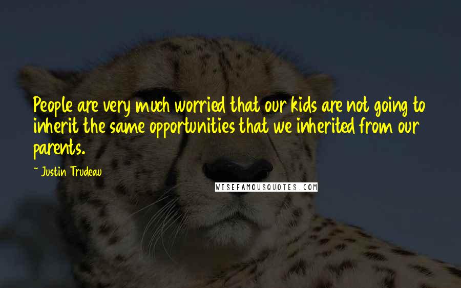 Justin Trudeau Quotes: People are very much worried that our kids are not going to inherit the same opportunities that we inherited from our parents.