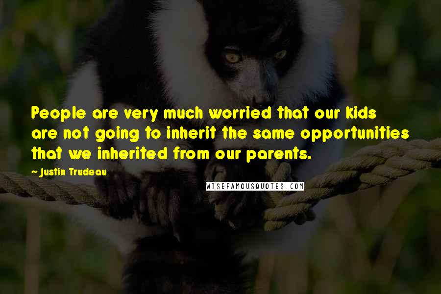 Justin Trudeau Quotes: People are very much worried that our kids are not going to inherit the same opportunities that we inherited from our parents.
