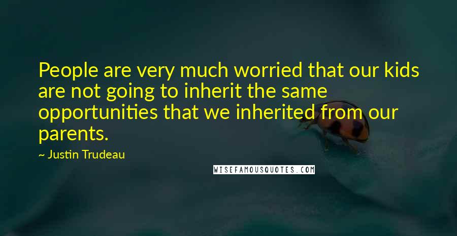 Justin Trudeau Quotes: People are very much worried that our kids are not going to inherit the same opportunities that we inherited from our parents.