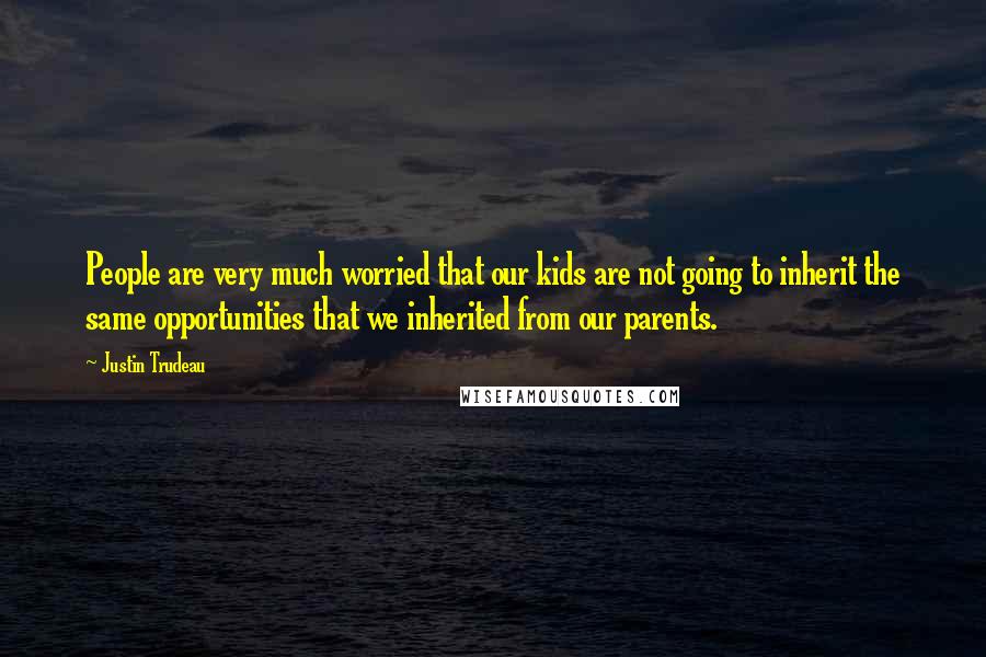 Justin Trudeau Quotes: People are very much worried that our kids are not going to inherit the same opportunities that we inherited from our parents.