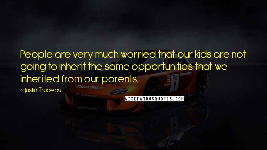 Justin Trudeau Quotes: People are very much worried that our kids are not going to inherit the same opportunities that we inherited from our parents.