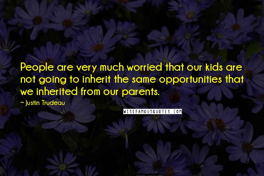 Justin Trudeau Quotes: People are very much worried that our kids are not going to inherit the same opportunities that we inherited from our parents.