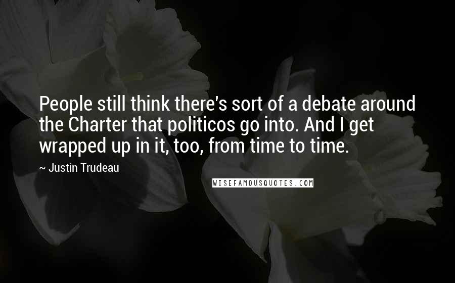 Justin Trudeau Quotes: People still think there's sort of a debate around the Charter that politicos go into. And I get wrapped up in it, too, from time to time.