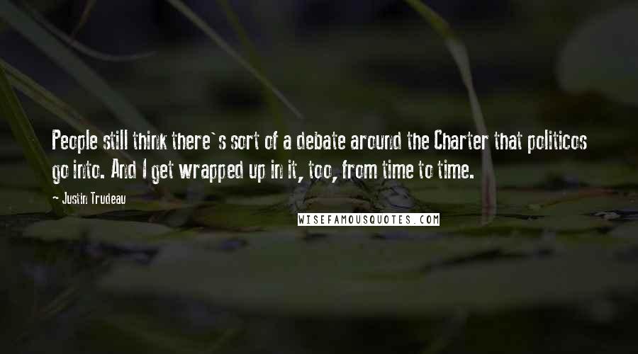 Justin Trudeau Quotes: People still think there's sort of a debate around the Charter that politicos go into. And I get wrapped up in it, too, from time to time.