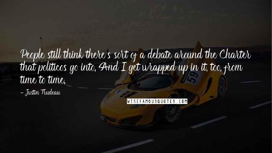 Justin Trudeau Quotes: People still think there's sort of a debate around the Charter that politicos go into. And I get wrapped up in it, too, from time to time.