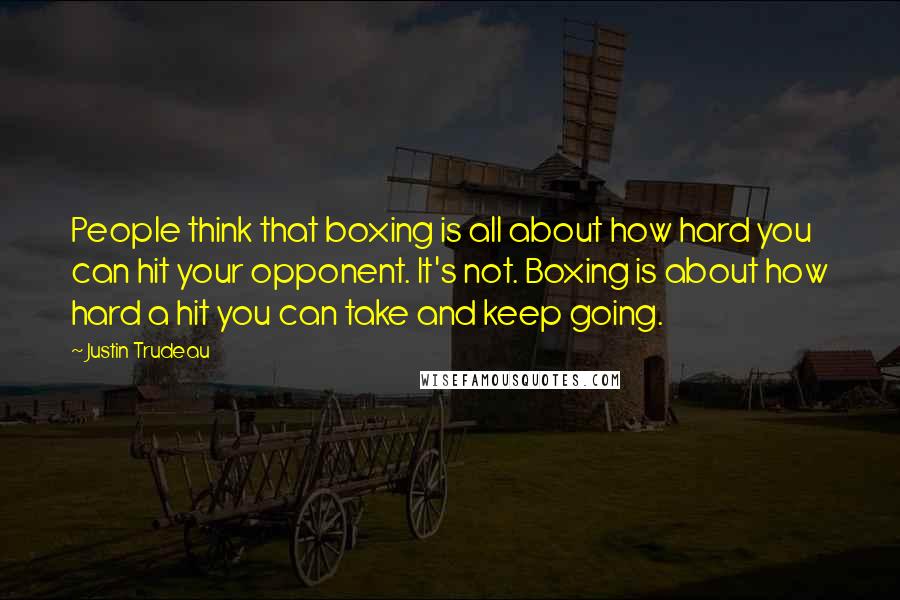 Justin Trudeau Quotes: People think that boxing is all about how hard you can hit your opponent. It's not. Boxing is about how hard a hit you can take and keep going.