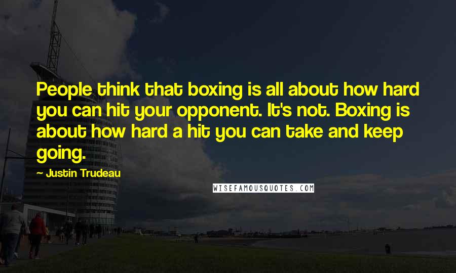 Justin Trudeau Quotes: People think that boxing is all about how hard you can hit your opponent. It's not. Boxing is about how hard a hit you can take and keep going.