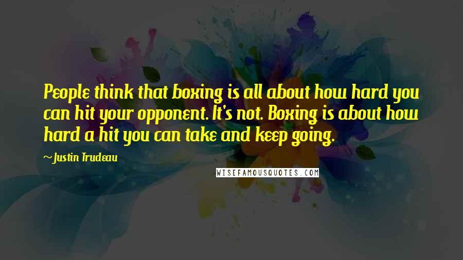 Justin Trudeau Quotes: People think that boxing is all about how hard you can hit your opponent. It's not. Boxing is about how hard a hit you can take and keep going.