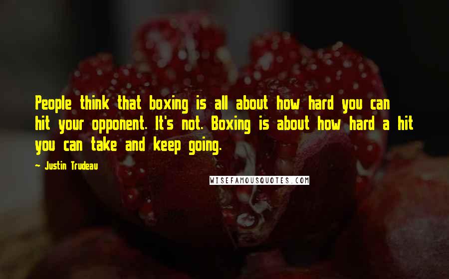 Justin Trudeau Quotes: People think that boxing is all about how hard you can hit your opponent. It's not. Boxing is about how hard a hit you can take and keep going.