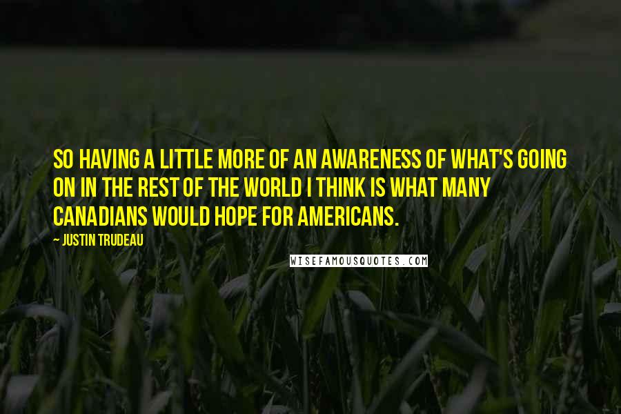 Justin Trudeau Quotes: So having a little more of an awareness of what's going on in the rest of the world I think is what many Canadians would hope for Americans.
