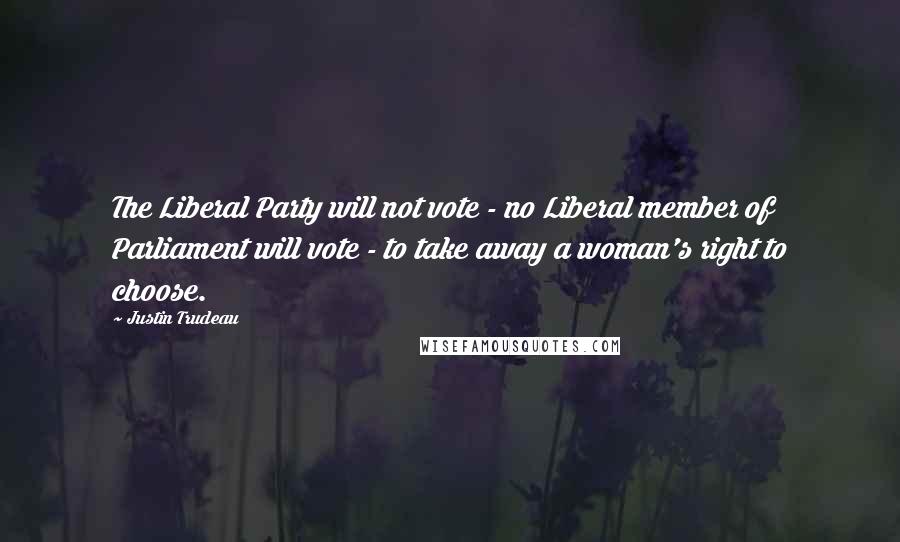 Justin Trudeau Quotes: The Liberal Party will not vote - no Liberal member of Parliament will vote - to take away a woman's right to choose.