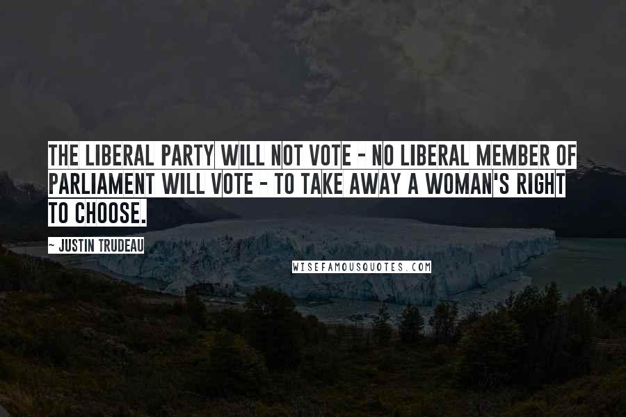 Justin Trudeau Quotes: The Liberal Party will not vote - no Liberal member of Parliament will vote - to take away a woman's right to choose.