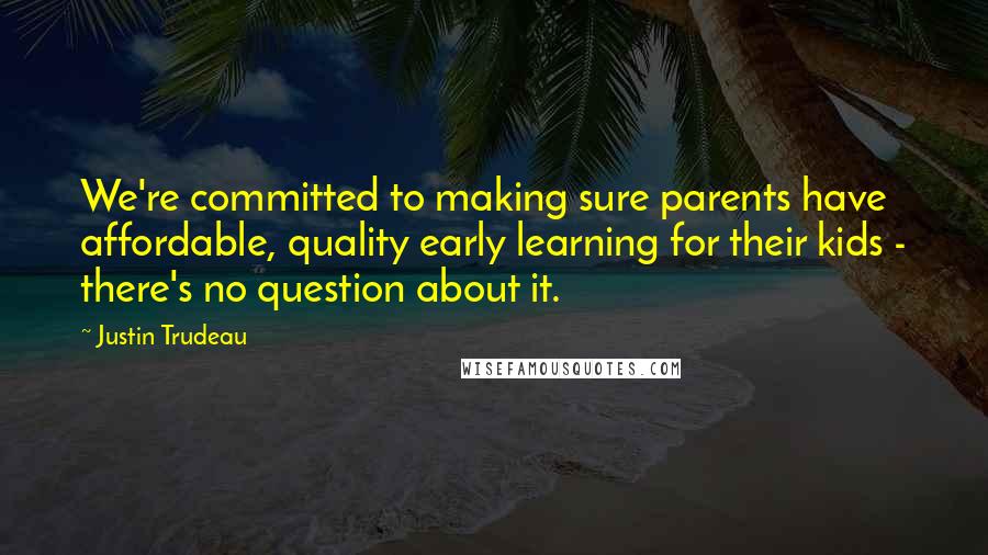 Justin Trudeau Quotes: We're committed to making sure parents have affordable, quality early learning for their kids - there's no question about it.
