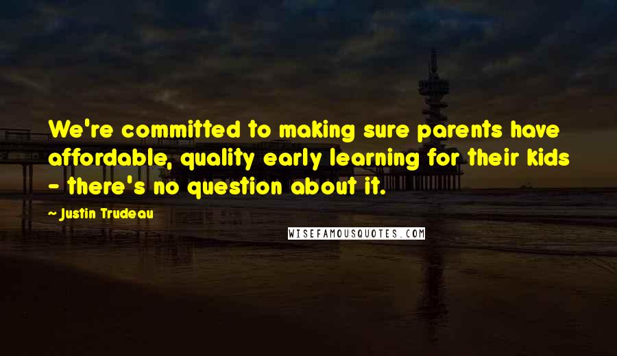 Justin Trudeau Quotes: We're committed to making sure parents have affordable, quality early learning for their kids - there's no question about it.