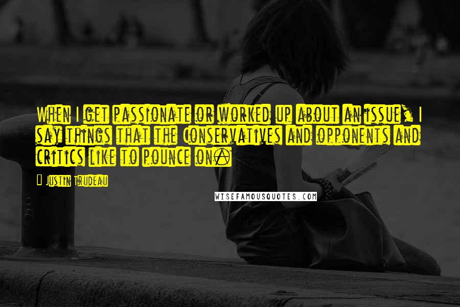 Justin Trudeau Quotes: When I get passionate or worked up about an issue, I say things that the Conservatives and opponents and critics like to pounce on.