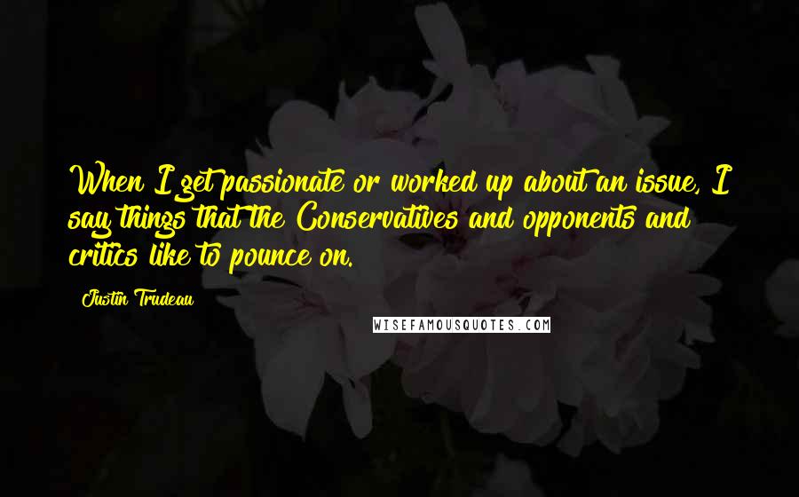 Justin Trudeau Quotes: When I get passionate or worked up about an issue, I say things that the Conservatives and opponents and critics like to pounce on.