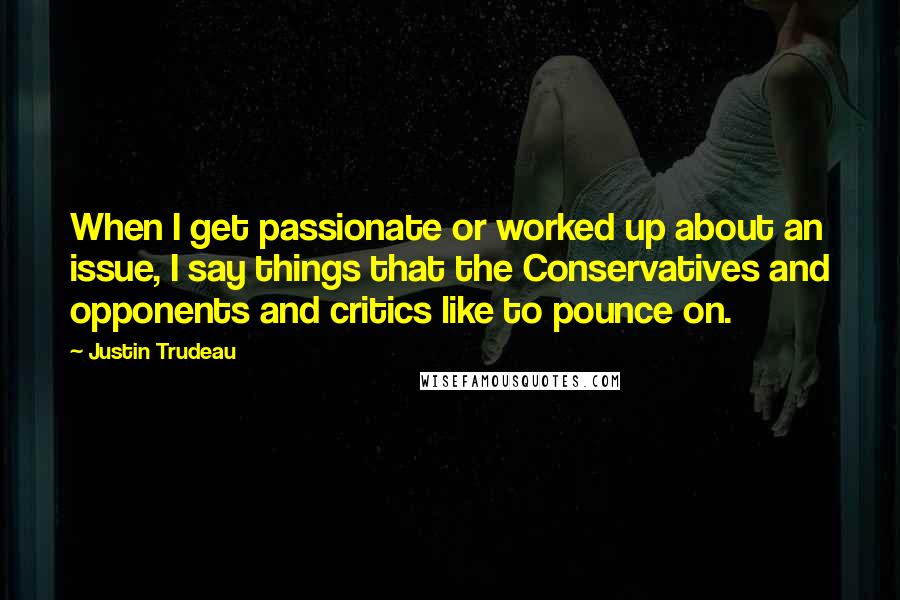 Justin Trudeau Quotes: When I get passionate or worked up about an issue, I say things that the Conservatives and opponents and critics like to pounce on.