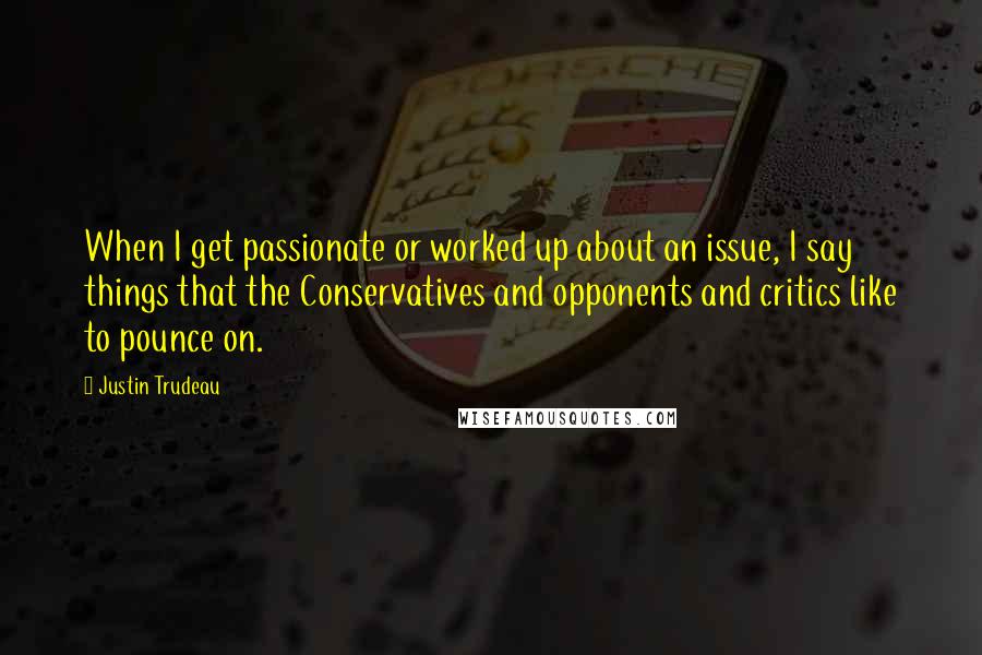 Justin Trudeau Quotes: When I get passionate or worked up about an issue, I say things that the Conservatives and opponents and critics like to pounce on.