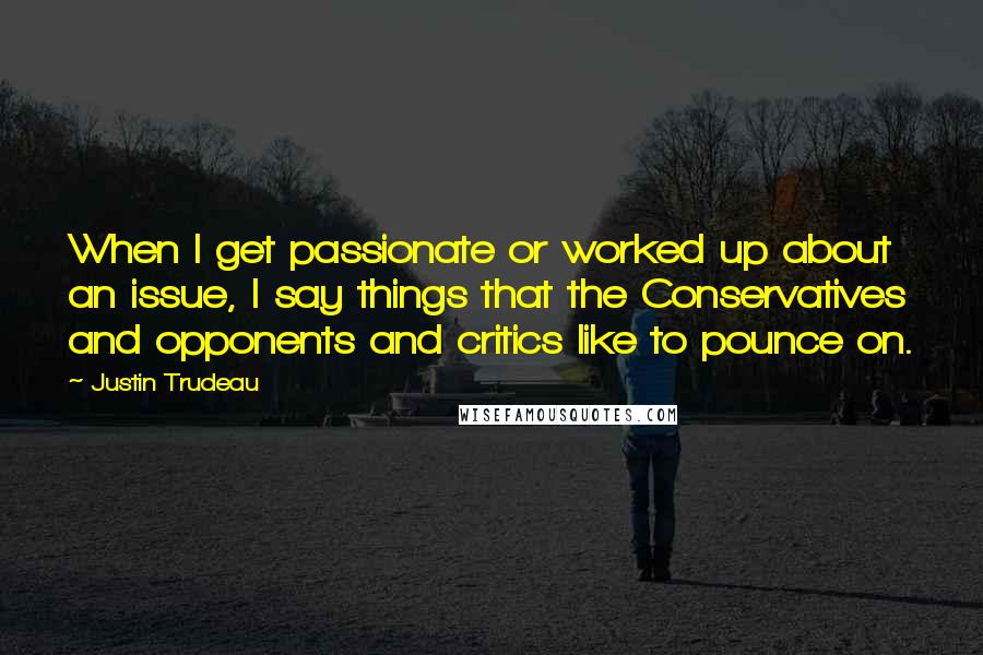 Justin Trudeau Quotes: When I get passionate or worked up about an issue, I say things that the Conservatives and opponents and critics like to pounce on.