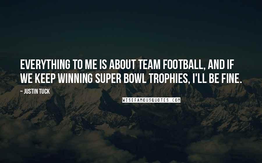 Justin Tuck Quotes: Everything to me is about team football, and if we keep winning Super Bowl trophies, I'll be fine.