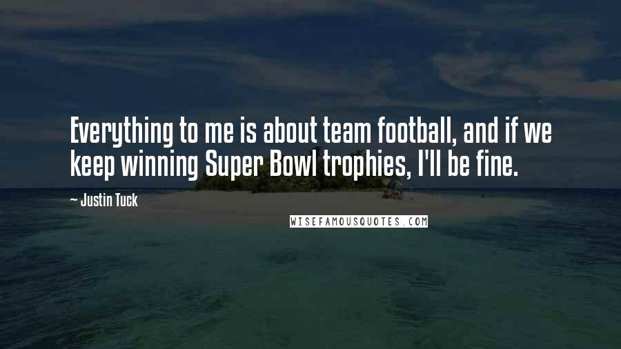 Justin Tuck Quotes: Everything to me is about team football, and if we keep winning Super Bowl trophies, I'll be fine.