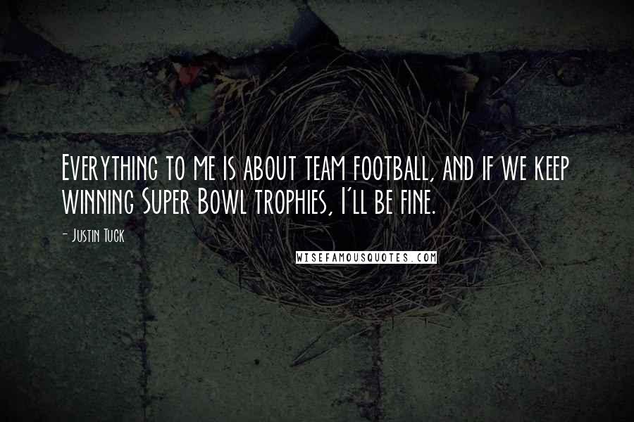 Justin Tuck Quotes: Everything to me is about team football, and if we keep winning Super Bowl trophies, I'll be fine.