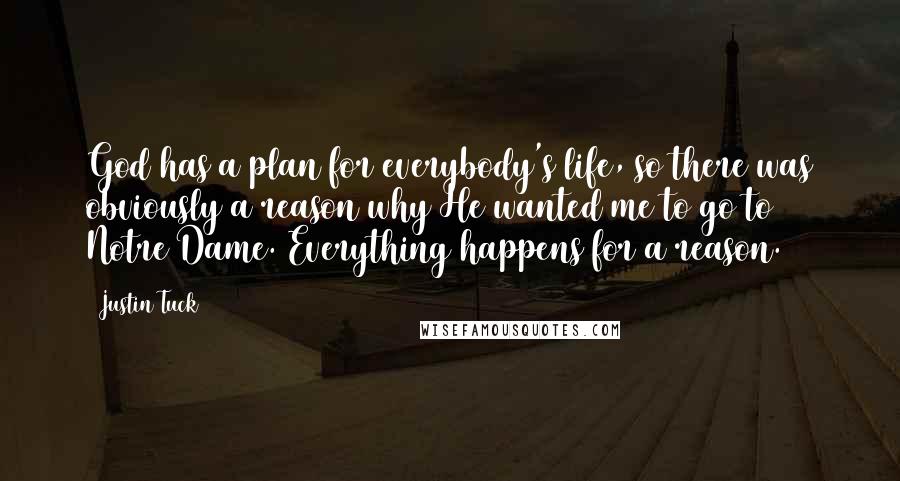 Justin Tuck Quotes: God has a plan for everybody's life, so there was obviously a reason why He wanted me to go to Notre Dame. Everything happens for a reason.