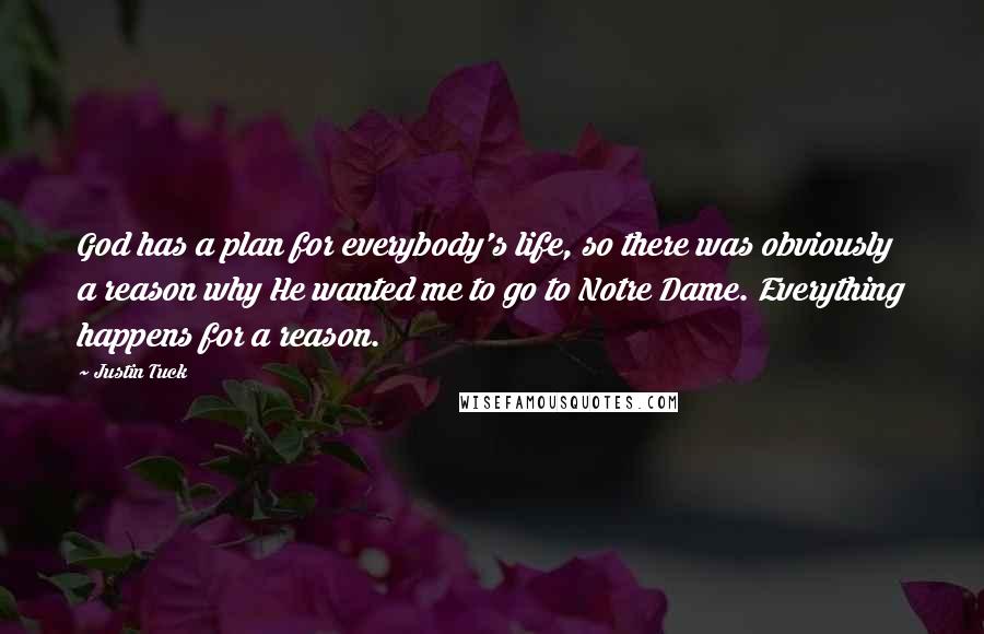 Justin Tuck Quotes: God has a plan for everybody's life, so there was obviously a reason why He wanted me to go to Notre Dame. Everything happens for a reason.