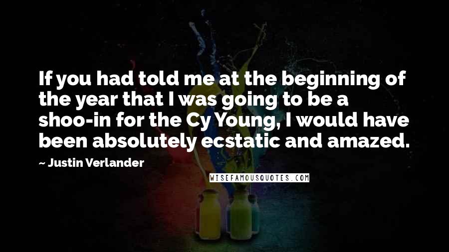 Justin Verlander Quotes: If you had told me at the beginning of the year that I was going to be a shoo-in for the Cy Young, I would have been absolutely ecstatic and amazed.