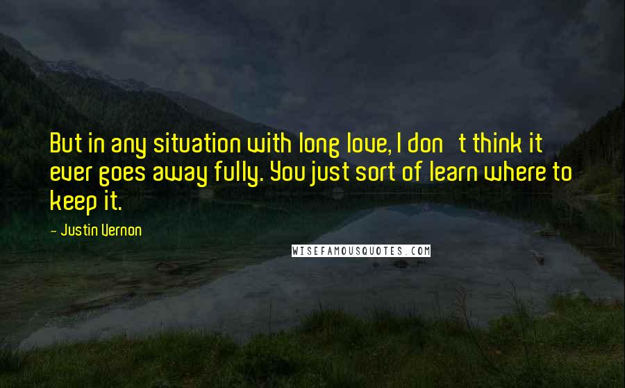 Justin Vernon Quotes: But in any situation with long love, I don't think it ever goes away fully. You just sort of learn where to keep it.