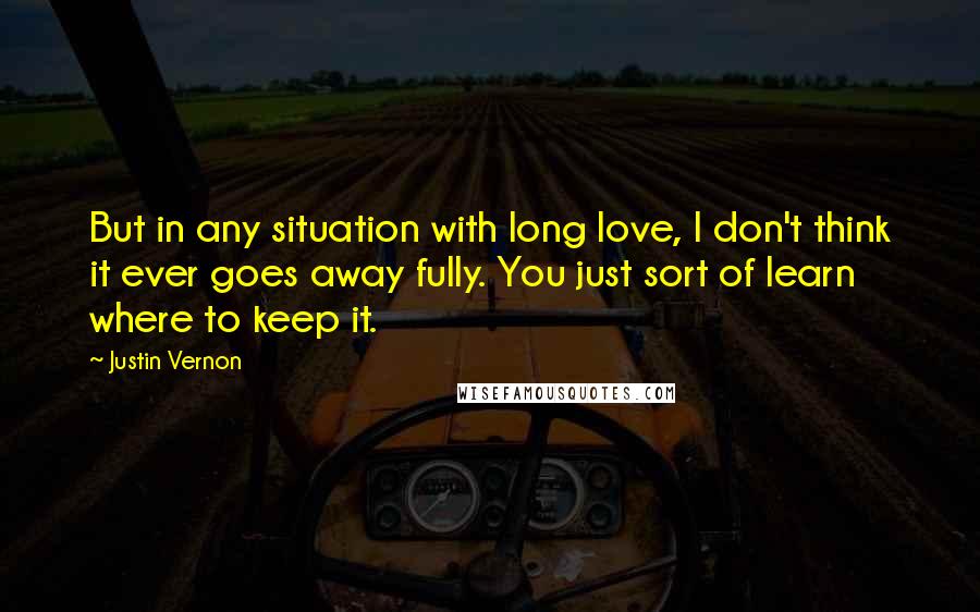 Justin Vernon Quotes: But in any situation with long love, I don't think it ever goes away fully. You just sort of learn where to keep it.