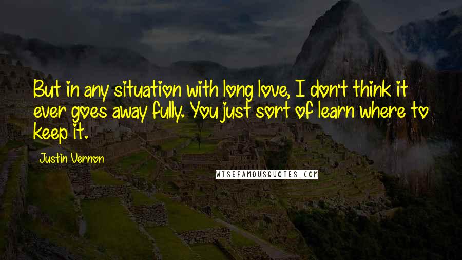 Justin Vernon Quotes: But in any situation with long love, I don't think it ever goes away fully. You just sort of learn where to keep it.