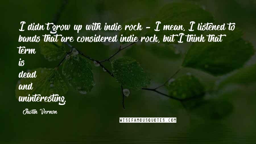 Justin Vernon Quotes: I didn't grow up with indie rock - I mean, I listened to bands that are considered indie rock, but I think that term is dead and uninteresting.