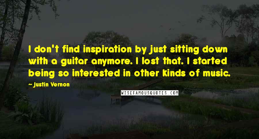 Justin Vernon Quotes: I don't find inspiration by just sitting down with a guitar anymore. I lost that. I started being so interested in other kinds of music.