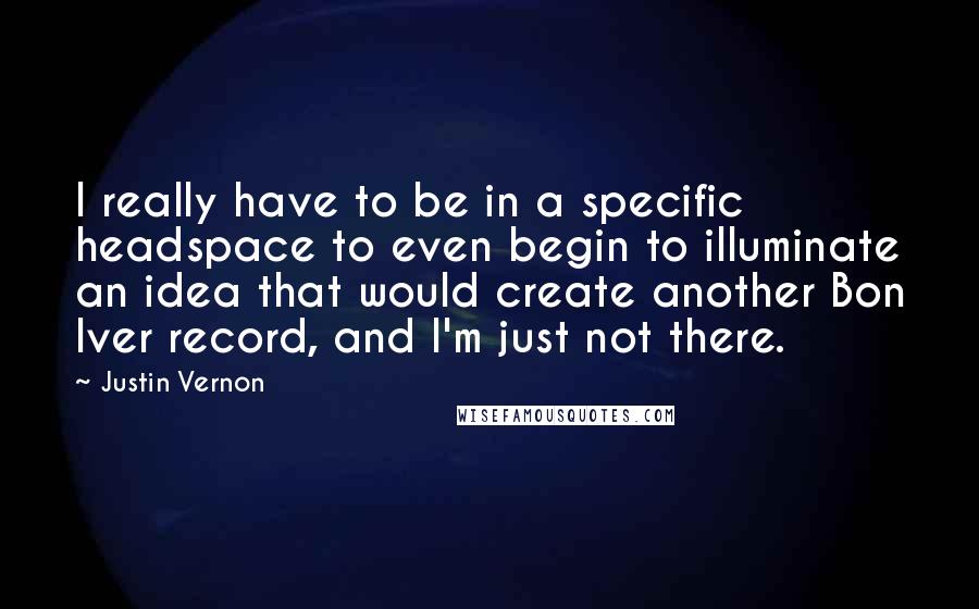 Justin Vernon Quotes: I really have to be in a specific headspace to even begin to illuminate an idea that would create another Bon Iver record, and I'm just not there.