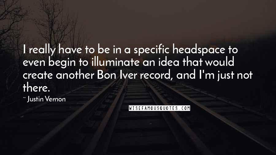 Justin Vernon Quotes: I really have to be in a specific headspace to even begin to illuminate an idea that would create another Bon Iver record, and I'm just not there.