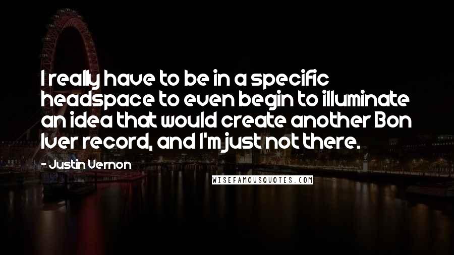Justin Vernon Quotes: I really have to be in a specific headspace to even begin to illuminate an idea that would create another Bon Iver record, and I'm just not there.