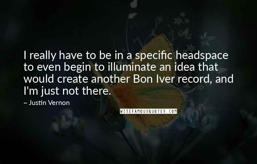 Justin Vernon Quotes: I really have to be in a specific headspace to even begin to illuminate an idea that would create another Bon Iver record, and I'm just not there.