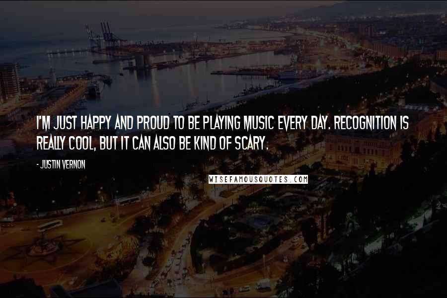 Justin Vernon Quotes: I'm just happy and proud to be playing music every day. Recognition is really cool, but it can also be kind of scary.