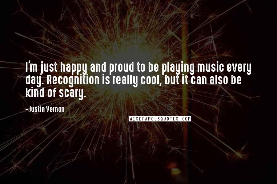 Justin Vernon Quotes: I'm just happy and proud to be playing music every day. Recognition is really cool, but it can also be kind of scary.