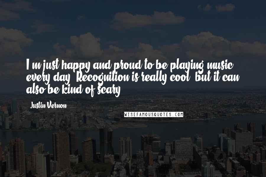 Justin Vernon Quotes: I'm just happy and proud to be playing music every day. Recognition is really cool, but it can also be kind of scary.