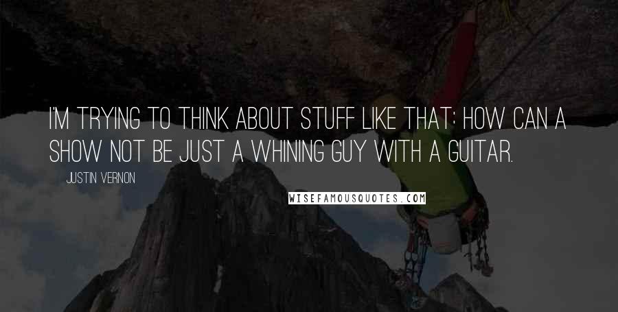 Justin Vernon Quotes: I'm trying to think about stuff like that: How can a show not be just a whining guy with a guitar.