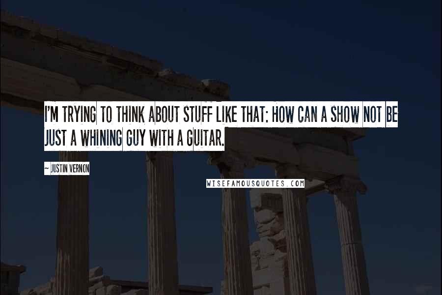 Justin Vernon Quotes: I'm trying to think about stuff like that: How can a show not be just a whining guy with a guitar.