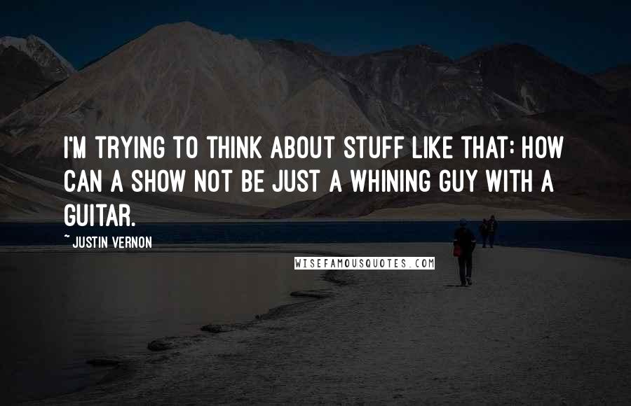 Justin Vernon Quotes: I'm trying to think about stuff like that: How can a show not be just a whining guy with a guitar.