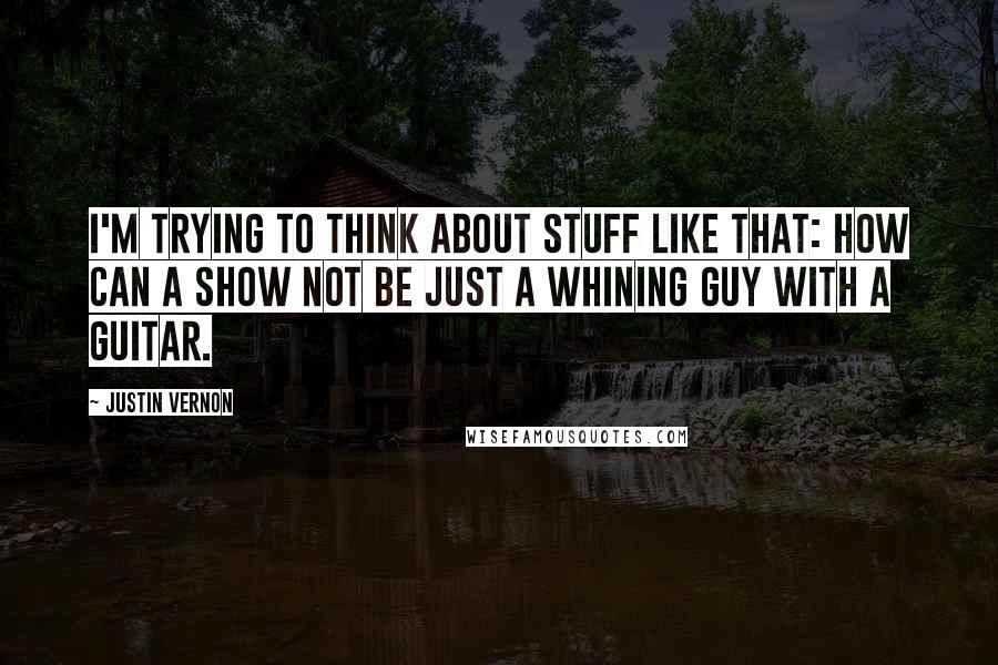 Justin Vernon Quotes: I'm trying to think about stuff like that: How can a show not be just a whining guy with a guitar.