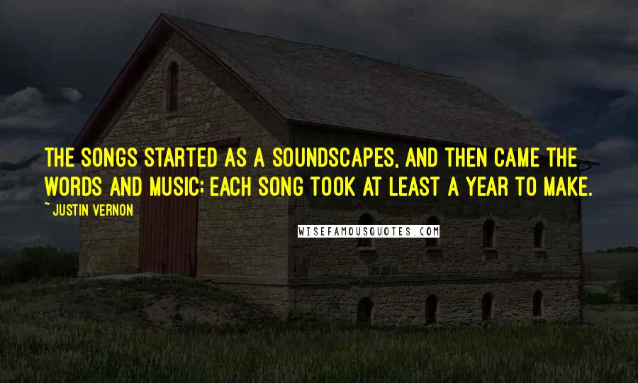 Justin Vernon Quotes: The songs started as a soundscapes, and then came the words and music; each song took at least a year to make.