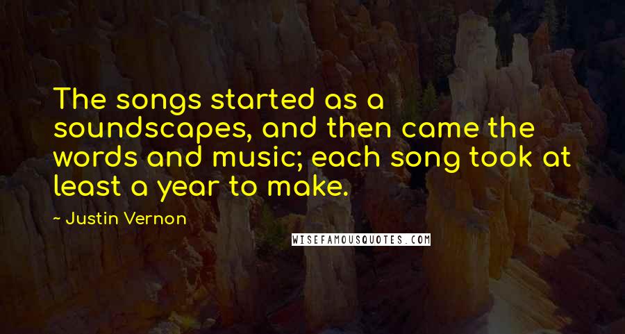 Justin Vernon Quotes: The songs started as a soundscapes, and then came the words and music; each song took at least a year to make.