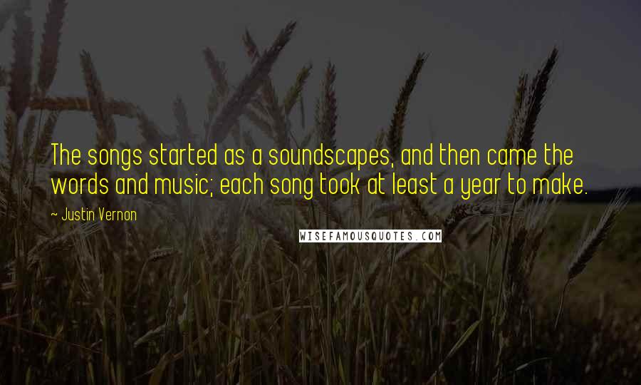 Justin Vernon Quotes: The songs started as a soundscapes, and then came the words and music; each song took at least a year to make.